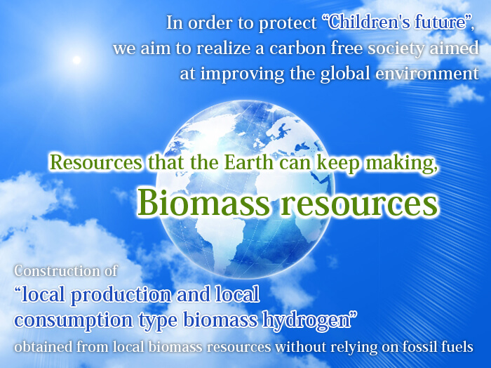 In order to protect 'Children's future', we aim to realize a carbon free society aimed at improving the global environment. Resources that the Earth can keep making, Biomass resources. Construction of 'local production and local consumption type biomass hydrogen' obtained from local biomass resources without relying on fossil fuels