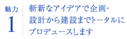 斬新なアイデアで企画・設計から建設までトータルにプロデュースします