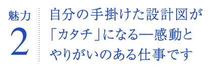 自分の手掛けた設計図が「カタチ」になる―感動とやりがいのある仕事です