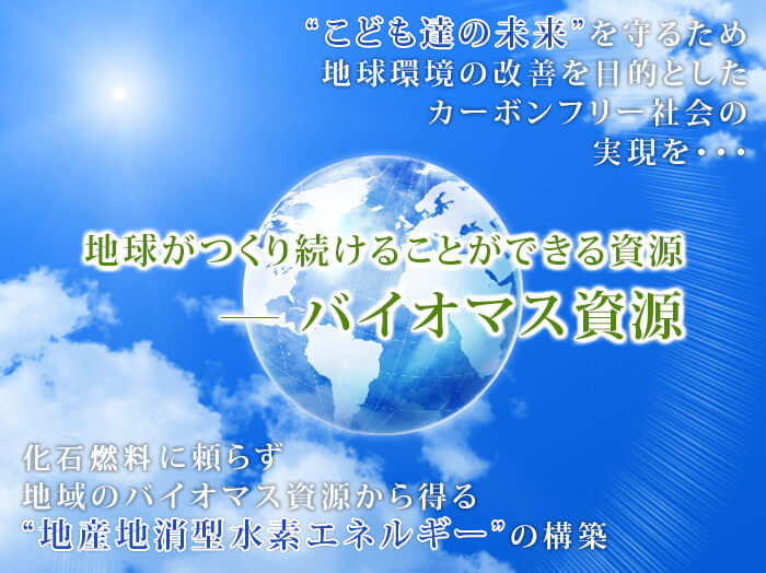 こども達の未来を守るため地球環境の改善を目的としたカーボンフリー社会の実現を・・・地球がつくり続けることができる資源－バイオマス資源化石燃料に頼らず地域のバイオマス資源から得る地産地消型水素エネルギーの構築